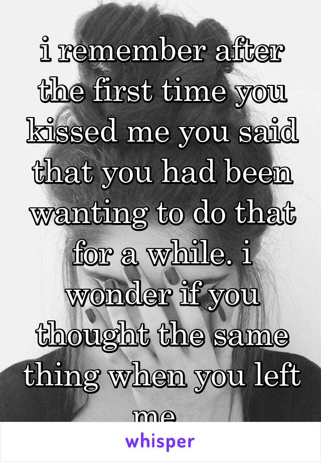 i remember after the first time you kissed me you said that you had been wanting to do that for a while. i wonder if you thought the same thing when you left me. 