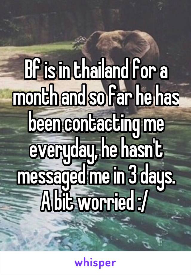 Bf is in thailand for a month and so far he has been contacting me everyday, he hasn't messaged me in 3 days. A bit worried :/ 