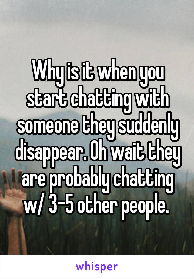 Why is it when you start chatting with someone they suddenly disappear. Oh wait they are probably chatting w/ 3-5 other people. 