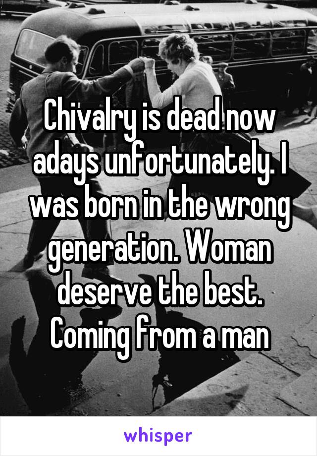 Chivalry is dead now adays unfortunately. I was born in the wrong generation. Woman deserve the best. Coming from a man