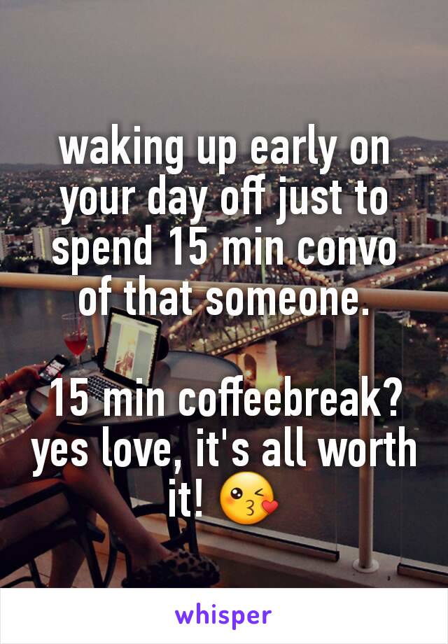 waking up early on your day off just to spend 15 min convo of that someone.

15 min coffeebreak? yes love, it's all worth it! 😘