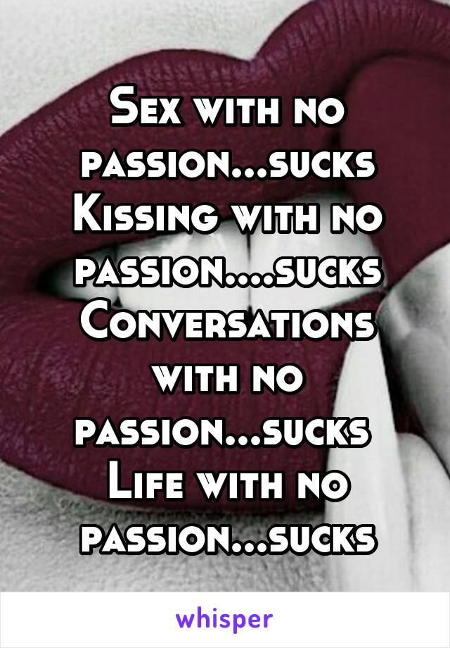 Sex with no passion...sucks
Kissing with no passion....sucks
Conversations with no passion...sucks 
Life with no passion...sucks