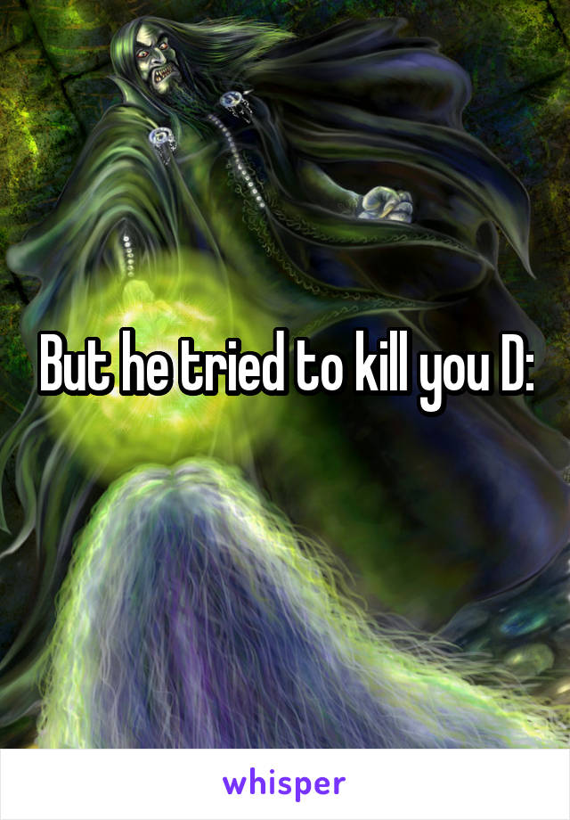 But he tried to kill you D:
