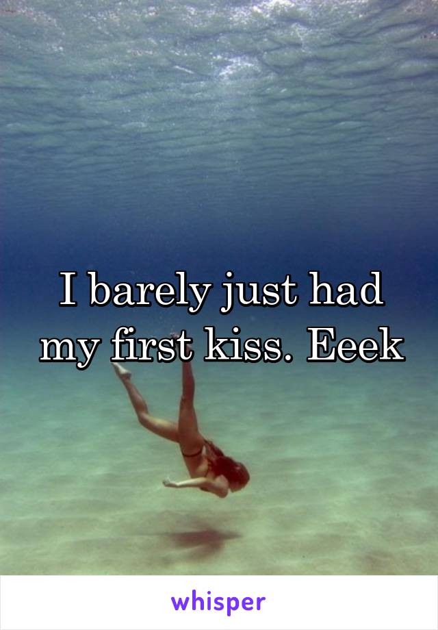 I barely just had my first kiss. Eeek