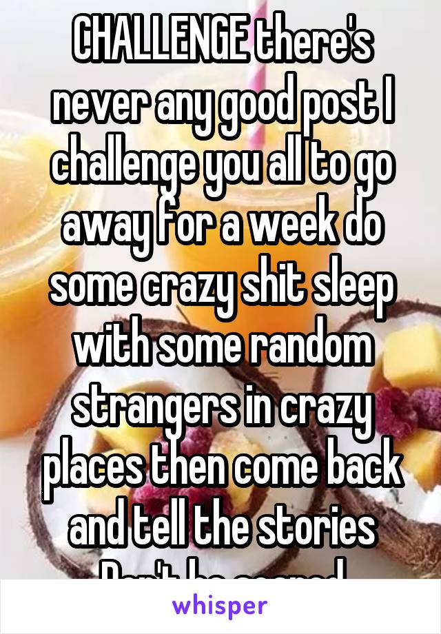 CHALLENGE there's never any good post I challenge you all to go away for a week do some crazy shit sleep with some random strangers in crazy places then come back and tell the stories Don't be scared