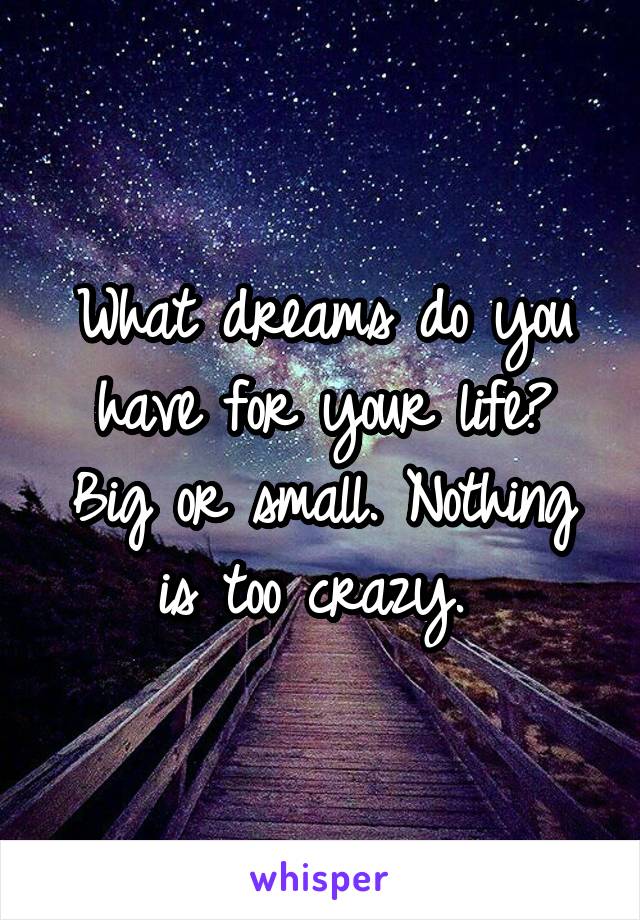 What dreams do you have for your life? Big or small. Nothing is too crazy. 