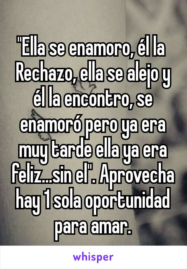 "Ella se enamoro, él la 
Rechazo, ella se alejo y él la encontro, se enamoró pero ya era muy tarde ella ya era feliz...sin el". Aprovecha hay 1 sola oportunidad para amar.