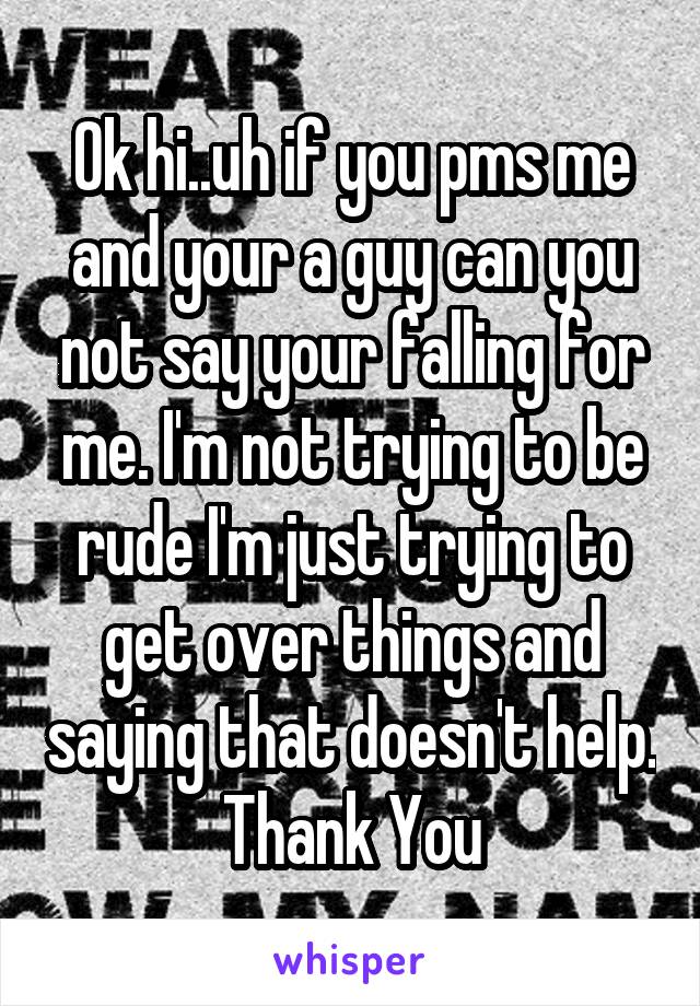 Ok hi..uh if you pms me and your a guy can you not say your falling for me. I'm not trying to be rude I'm just trying to get over things and saying that doesn't help. Thank You