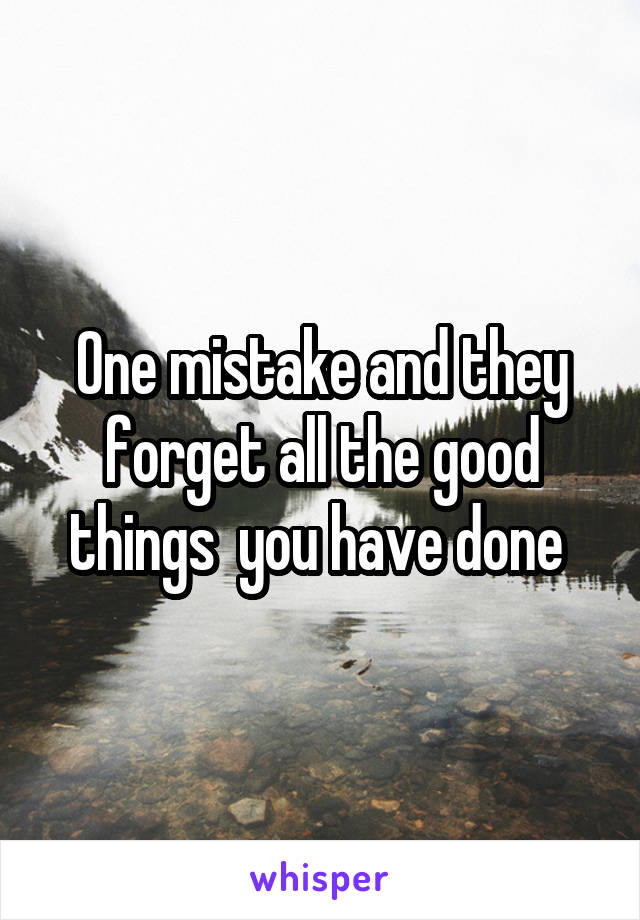 One mistake and they forget all the good things  you have done 