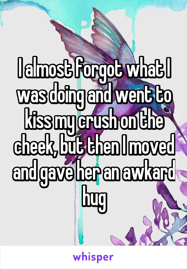 I almost forgot what I was doing and went to kiss my crush on the cheek, but then I moved and gave her an awkard hug