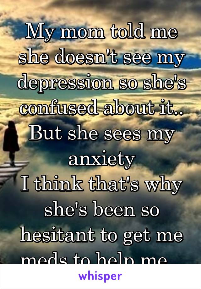 My mom told me she doesn't see my depression so she's confused about it.. But she sees my anxiety
I think that's why she's been so hesitant to get me meds to help me.. 