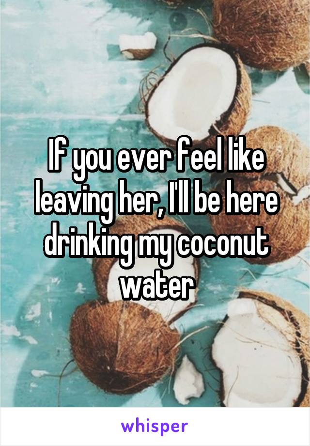 If you ever feel like leaving her, I'll be here drinking my coconut water