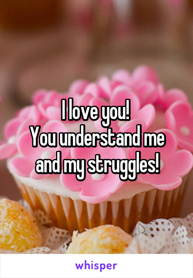 I love you! 
You understand me and my struggles!