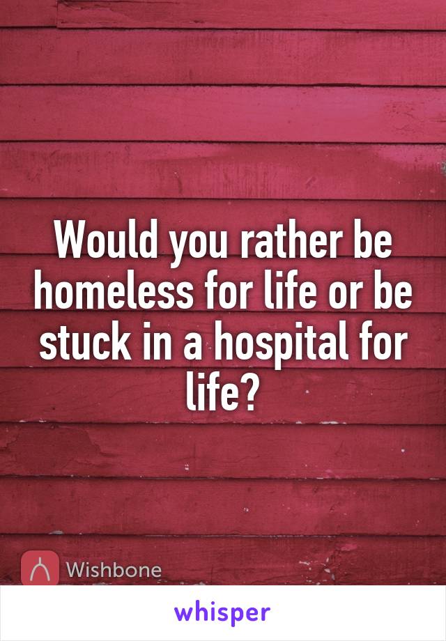 Would you rather be homeless for life or be stuck in a hospital for life?