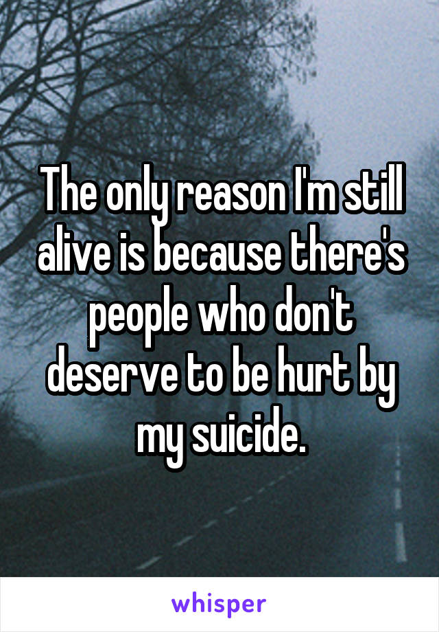 The only reason I'm still alive is because there's people who don't deserve to be hurt by my suicide.