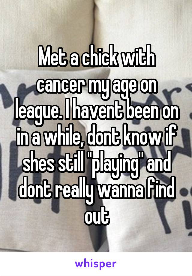 Met a chick with cancer my age on league. I havent been on in a while, dont know if shes still "playing" and dont really wanna find out