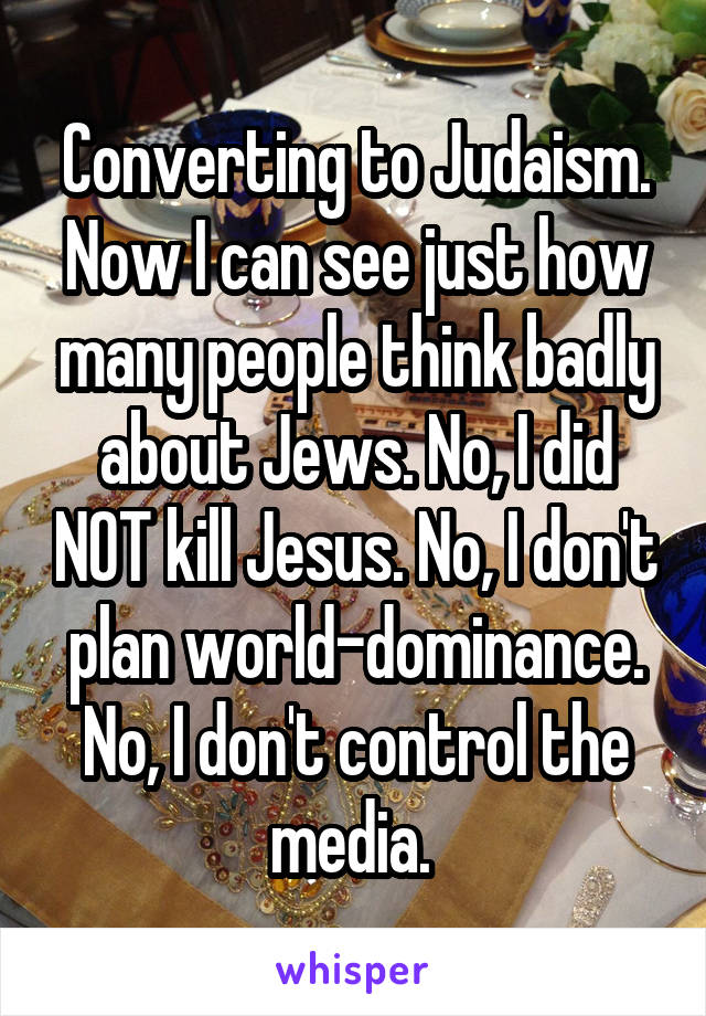 Converting to Judaism. Now I can see just how many people think badly about Jews. No, I did NOT kill Jesus. No, I don't plan world-dominance. No, I don't control the media. 