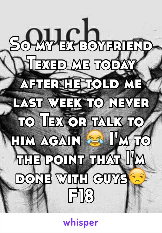 So my ex boyfriend Texed me today after he told me last week to never to Tex or talk to him again 😂 I'm to the point that I'm done with guys😒
F18