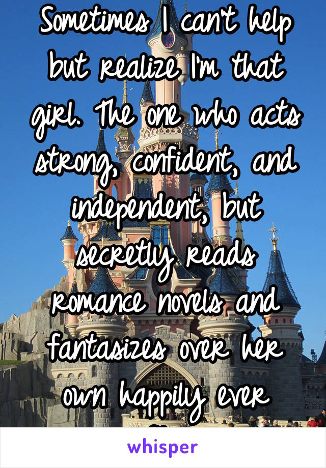 Sometimes I can't help but realize I'm that girl. The one who acts strong, confident, and independent, but secretly reads romance novels and fantasizes over her own happily ever after.