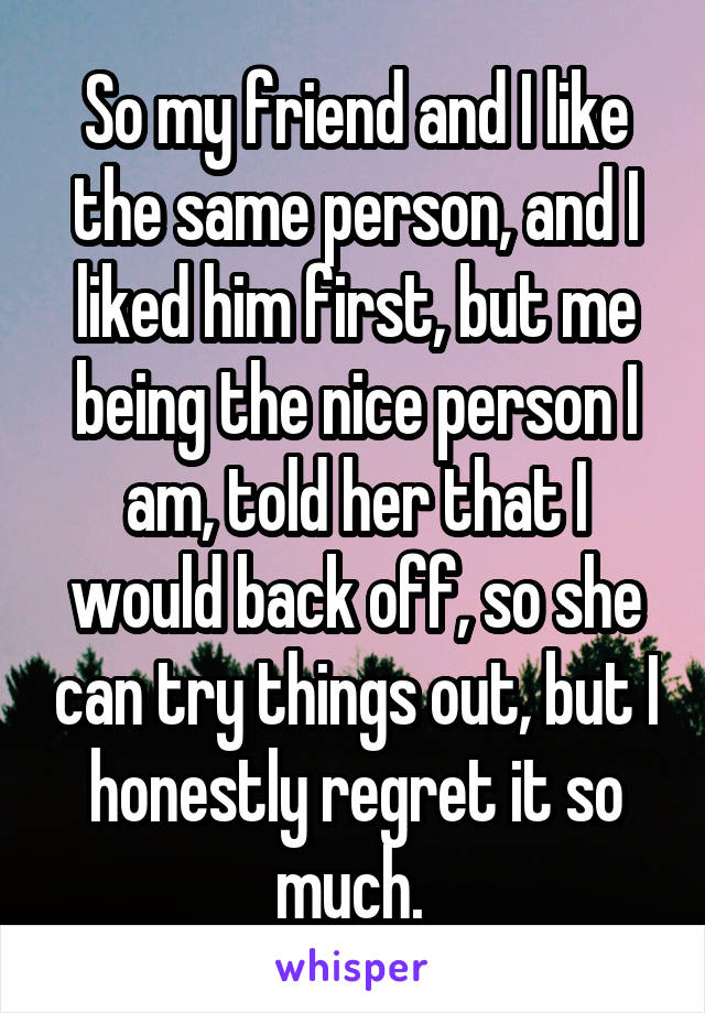 So my friend and I like the same person, and I liked him first, but me being the nice person I am, told her that I would back off, so she can try things out, but I honestly regret it so much. 