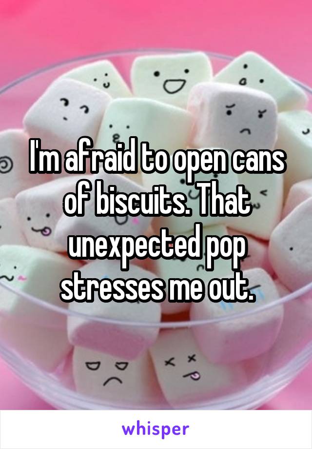 I'm afraid to open cans of biscuits. That unexpected pop stresses me out.