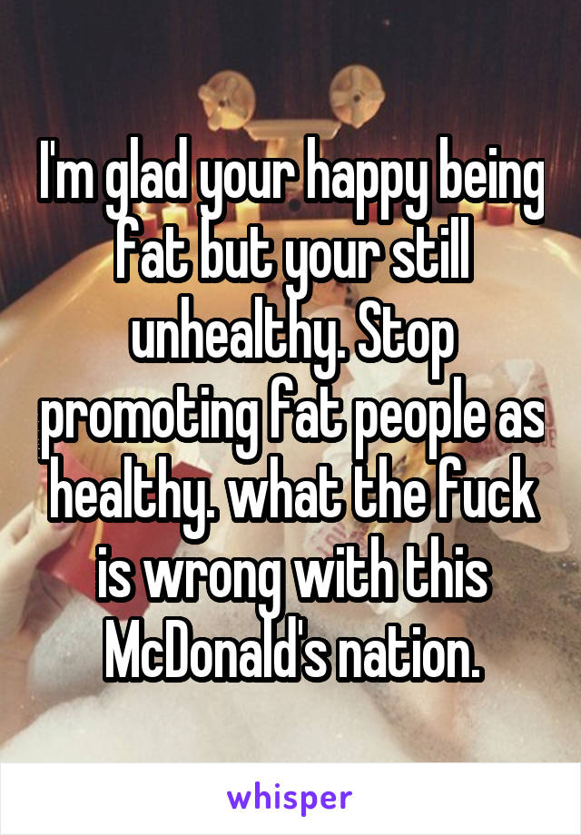 I'm glad your happy being fat but your still unhealthy. Stop promoting fat people as healthy. what the fuck is wrong with this McDonald's nation.