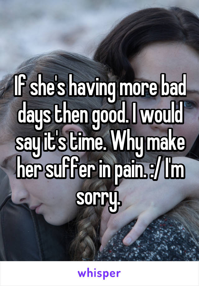 If she's having more bad days then good. I would say it's time. Why make her suffer in pain. :/ I'm sorry. 