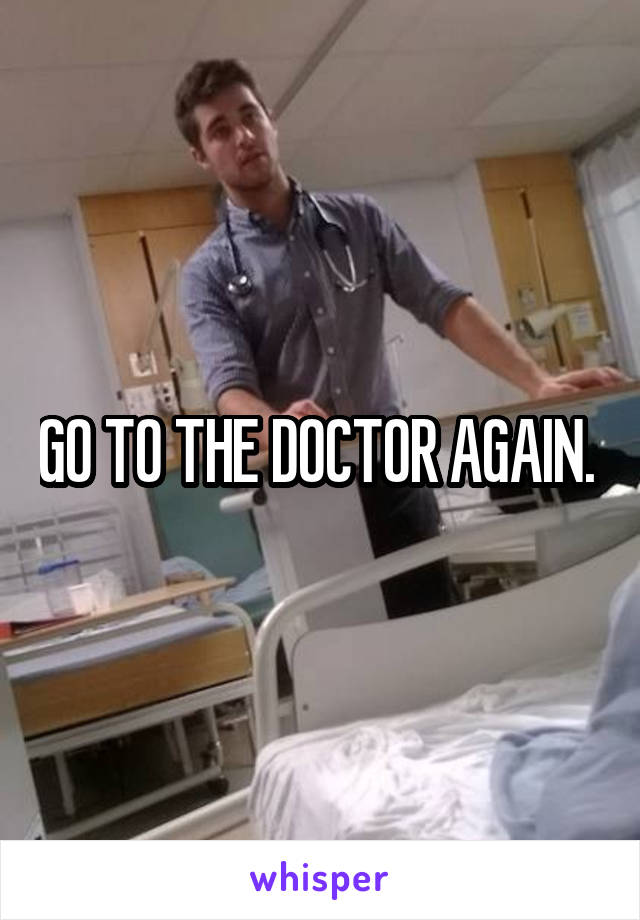 GO TO THE DOCTOR AGAIN. 