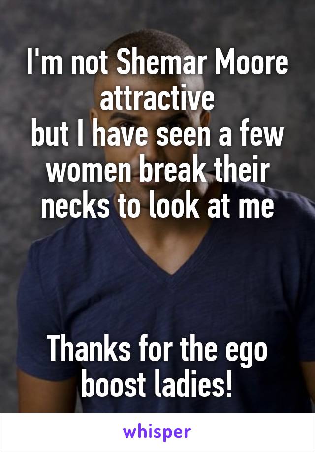 I'm not Shemar Moore attractive
but I have seen a few women break their necks to look at me



Thanks for the ego boost ladies!