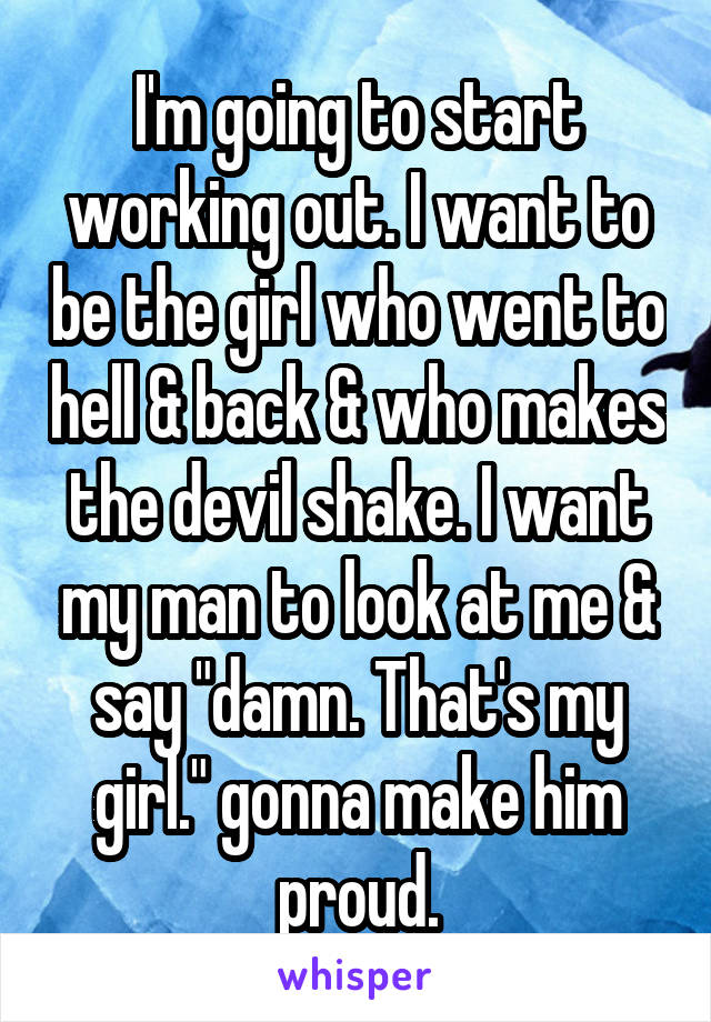 I'm going to start working out. I want to be the girl who went to hell & back & who makes the devil shake. I want my man to look at me & say "damn. That's my girl." gonna make him proud.