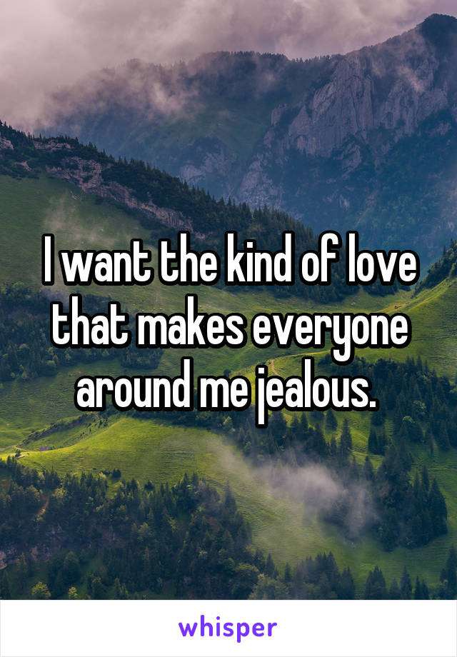 I want the kind of love that makes everyone around me jealous. 