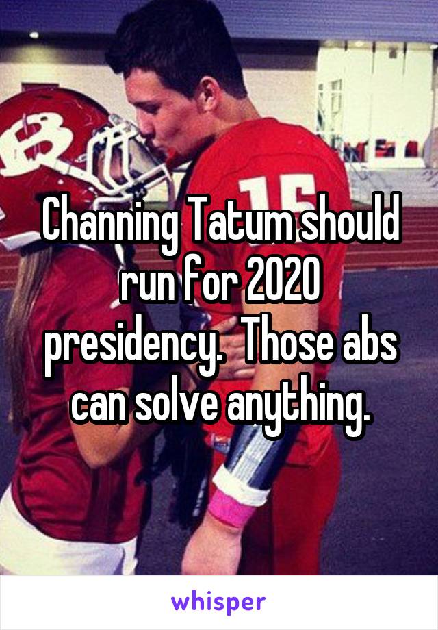 Channing Tatum should run for 2020 presidency.  Those abs can solve anything.