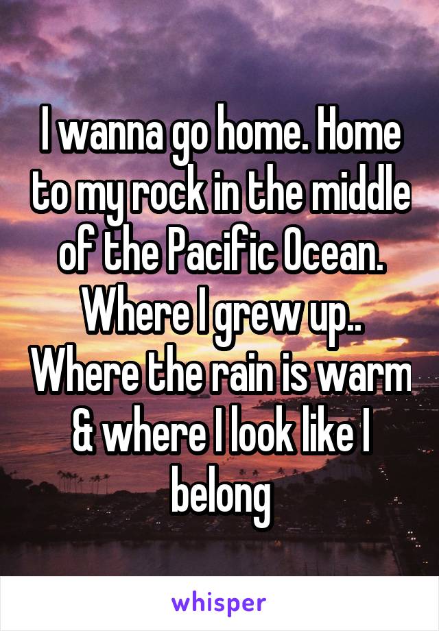 I wanna go home. Home to my rock in the middle of the Pacific Ocean. Where I grew up.. Where the rain is warm & where I look like I belong