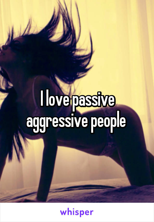 I love passive aggressive people 