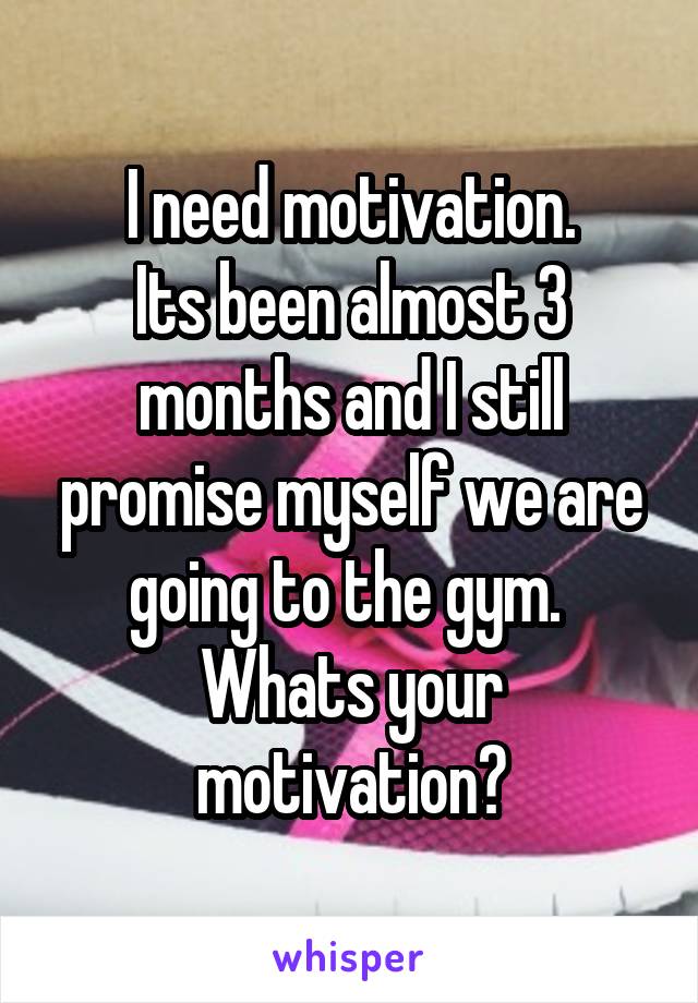 I need motivation.
Its been almost 3 months and I still promise myself we are going to the gym. 
Whats your motivation?