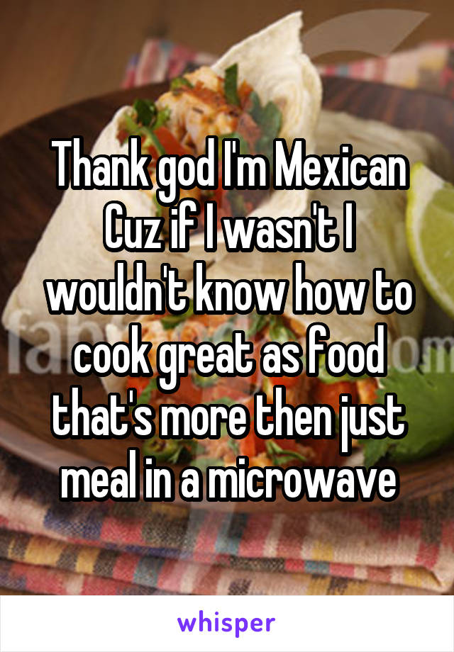 Thank god I'm Mexican Cuz if I wasn't I wouldn't know how to cook great as food that's more then just meal in a microwave