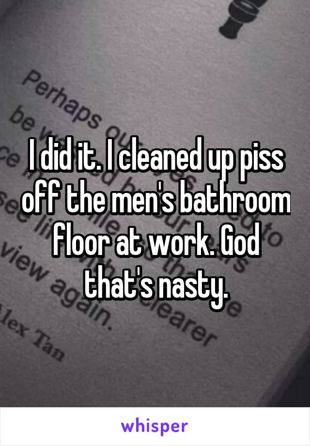 I did it. I cleaned up piss off the men's bathroom floor at work. God that's nasty.