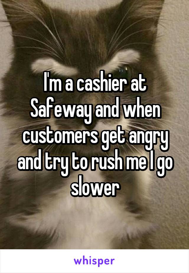 I'm a cashier at Safeway and when customers get angry and try to rush me I go slower