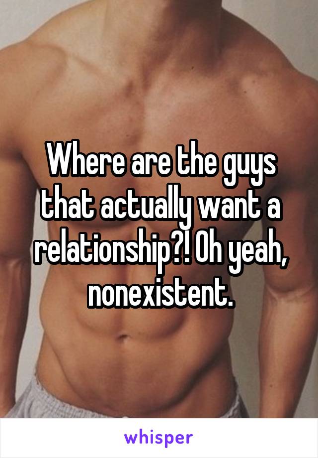 Where are the guys that actually want a relationship?! Oh yeah, nonexistent.