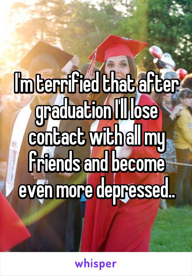 I'm terrified that after graduation I'll lose contact with all my friends and become even more depressed..