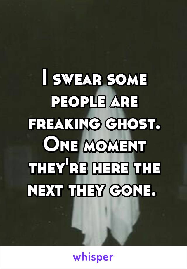 I swear some people are freaking ghost.
One moment they're here the next they gone. 