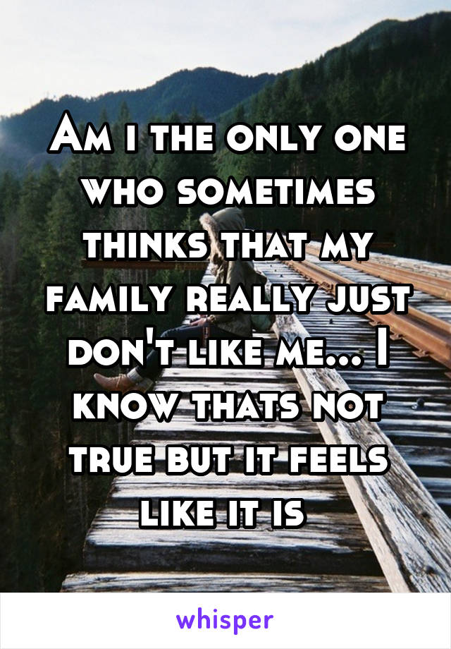 Am i the only one who sometimes thinks that my family really just don't like me... I know thats not true but it feels like it is 