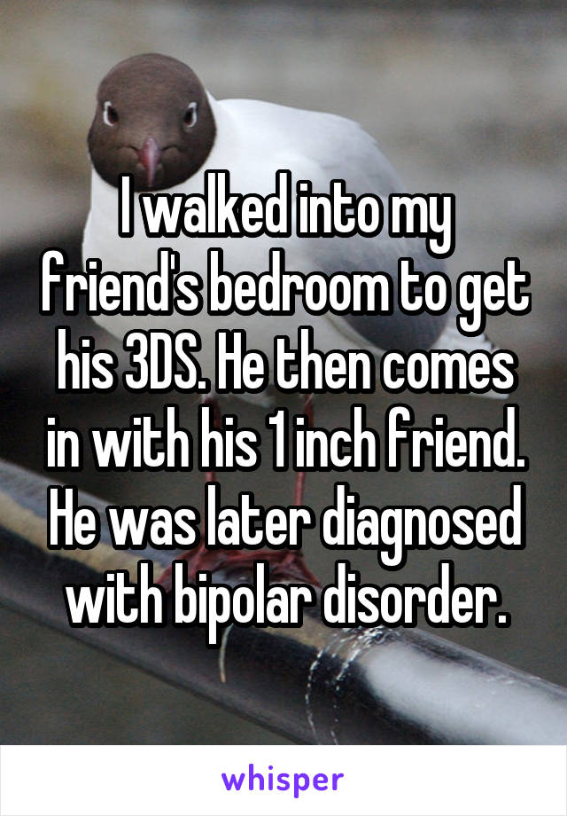 I walked into my friend's bedroom to get his 3DS. He then comes in with his 1 inch friend. He was later diagnosed with bipolar disorder.