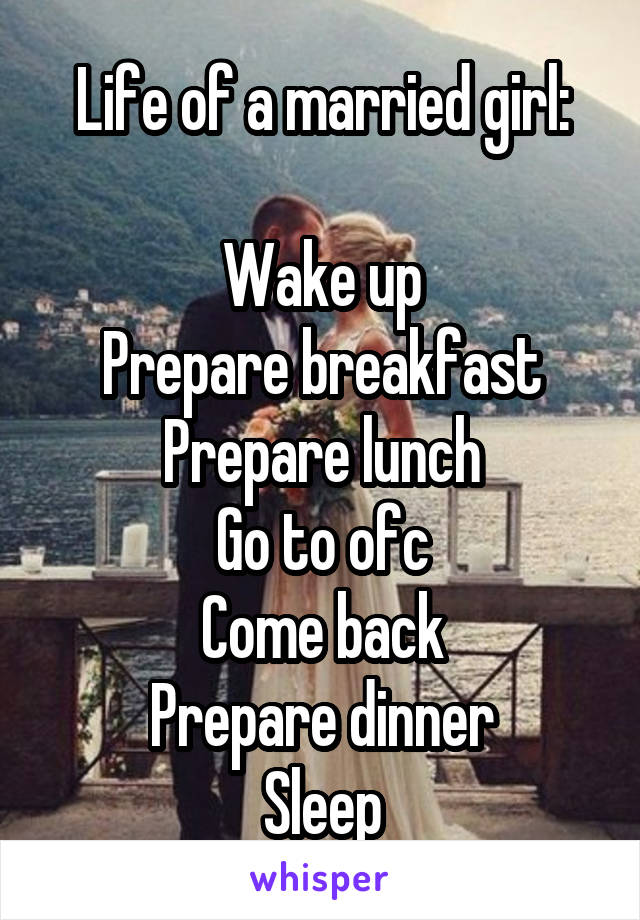 Life of a married girl:

Wake up
Prepare breakfast
Prepare lunch
Go to ofc
Come back
Prepare dinner
Sleep