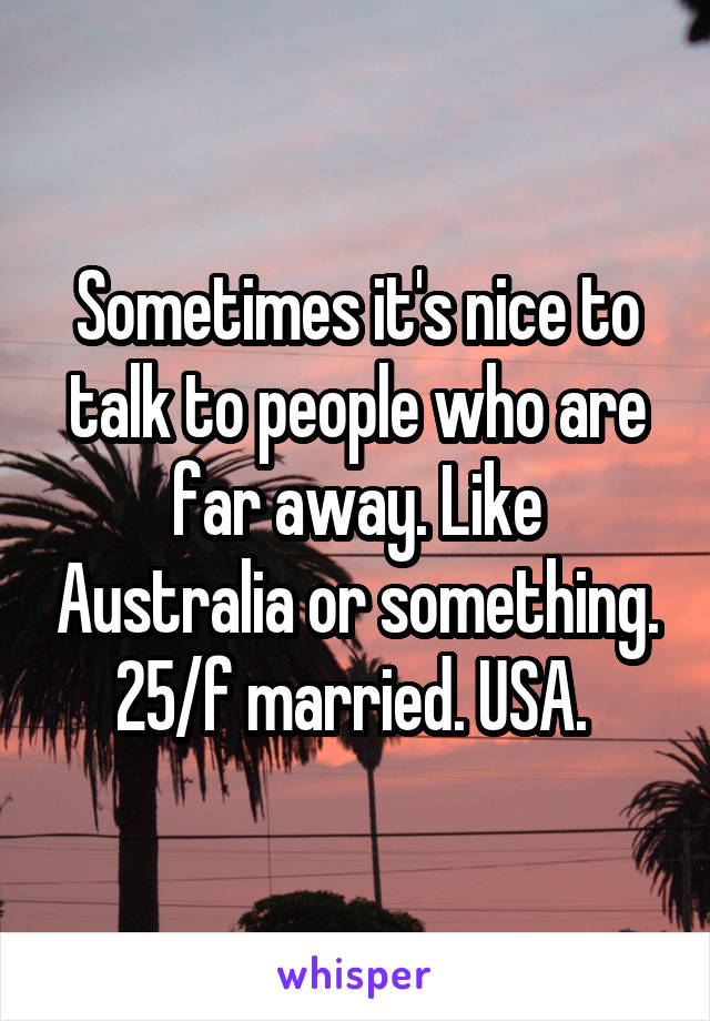 Sometimes it's nice to talk to people who are far away. Like Australia or something. 25/f married. USA. 