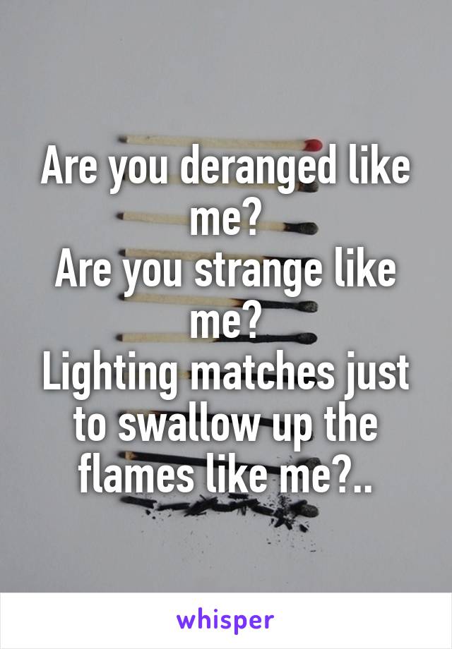 Are you deranged like me?
Are you strange like me?
Lighting matches just to swallow up the flames like me?..