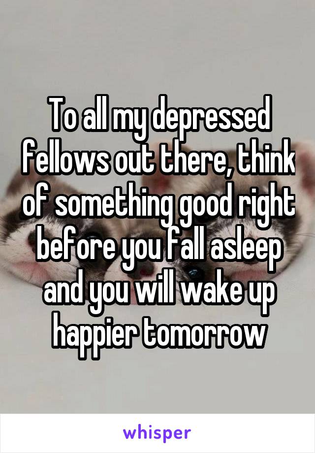 To all my depressed fellows out there, think of something good right before you fall asleep and you will wake up happier tomorrow