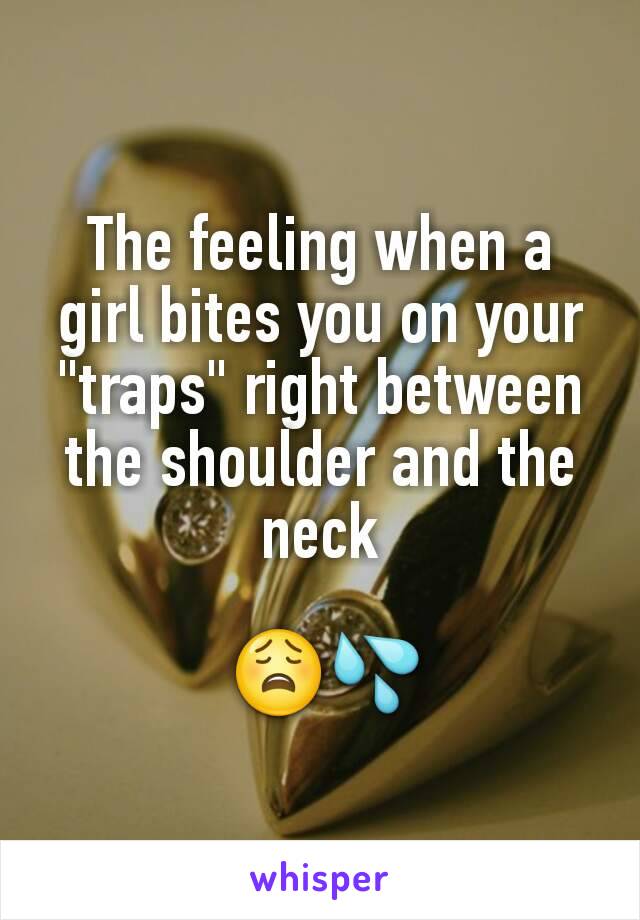 The feeling when a girl bites you on your "traps" right between the shoulder and the neck

 😩💦