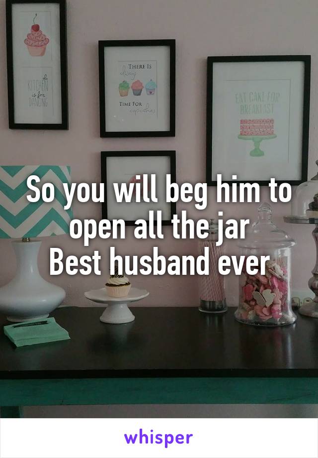 So you will beg him to open all the jar
Best husband ever