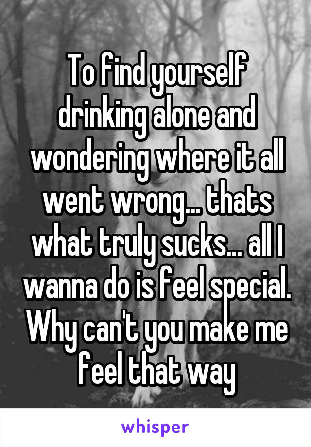 To find yourself drinking alone and wondering where it all went wrong... thats what truly sucks... all I wanna do is feel special. Why can't you make me feel that way